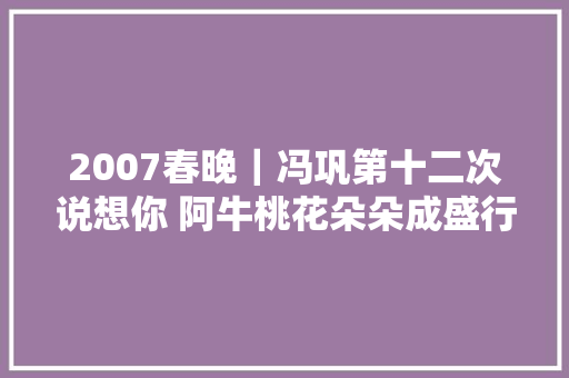 2007春晚｜冯巩第十二次说想你 阿牛桃花朵朵成盛行