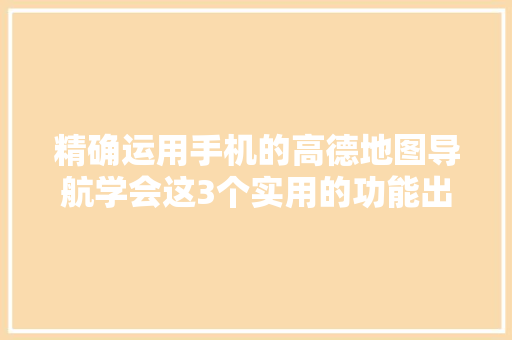 精确运用手机的高德地图导航学会这3个实用的功能出行更方便