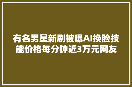 有名男星新剧被曝AI换脸技能价格每分钟近3万元网友真晦气