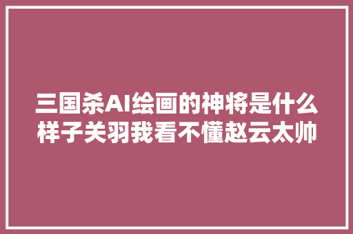 三国杀AI绘画的神将是什么样子关羽我看不懂赵云太帅啦