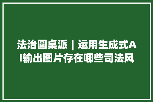 法治圆桌派︱运用生成式AI输出图片存在哪些司法风险