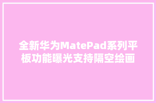 全新华为MatePad系列平板功能曝光支持隔空绘画