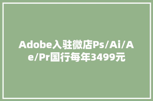 Adobe入驻微店Ps/Ai/Ae/Pr国行每年3499元