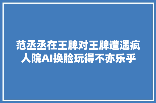 范丞丞在王牌对王牌遭遇疯人院AI换脸玩得不亦乐乎