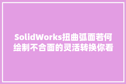 SolidWorks扭曲弧面若何绘制不合面的灵活转换你看懂了吗