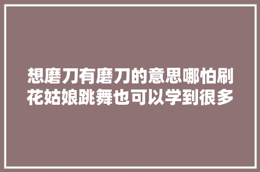 想磨刀有磨刀的意思哪怕刷花姑娘跳舞也可以学到很多很多