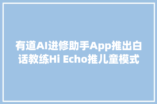 有道AI进修助手App推出白话教练Hi Echo推儿童模式