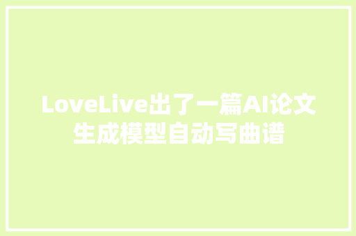 LoveLive出了一篇AI论文生成模型自动写曲谱