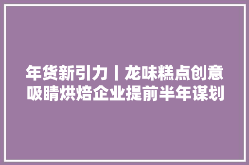 年货新引力丨龙味糕点创意吸睛烘焙企业提前半年谋划