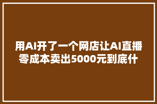 用AI开了一个网店让AI直播零成本卖出5000元到底什么情况