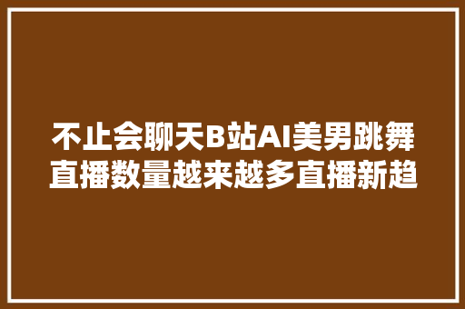 不止会聊天B站AI美男跳舞直播数量越来越多直播新趋势