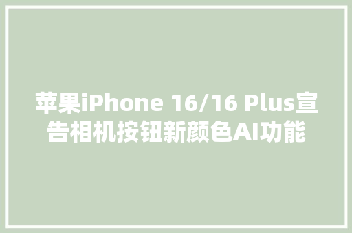 苹果iPhone 16/16 Plus宣告相机按钮新颜色AI功能