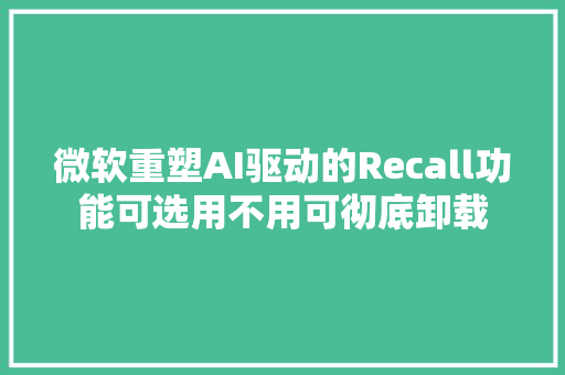 微软重塑AI驱动的Recall功能可选用不用可彻底卸载