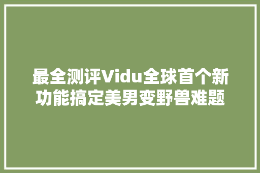 最全测评Vidu全球首个新功能搞定美男变野兽难题