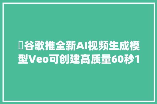 ​谷歌推全新AI视频生成模型Veo可创建高质量60秒1080p视频