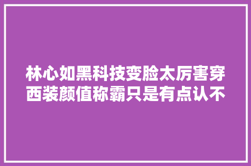 林心如黑科技变脸太厉害穿西装颜值称霸只是有点认不出