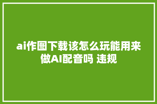 ai作图下载该怎么玩能用来做AI配音吗 违规