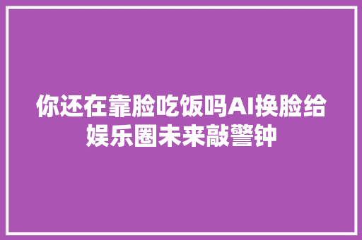 你还在靠脸吃饭吗AI换脸给娱乐圈未来敲警钟