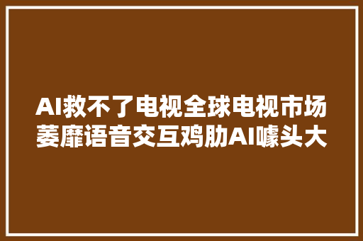 AI救不了电视全球电视市场萎靡语音交互鸡肋AI噱头大年夜于实用