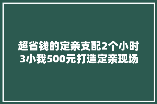 超省钱的定亲支配2个小时3小我500元打造定亲现场附主持稿