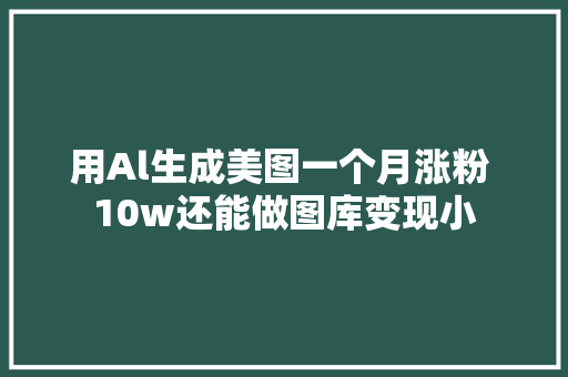 用Al生成美图一个月涨粉 10w还能做图库变现小