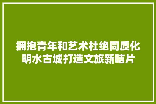 拥抱青年和艺术杜绝同质化明水古城打造文旅新咭片