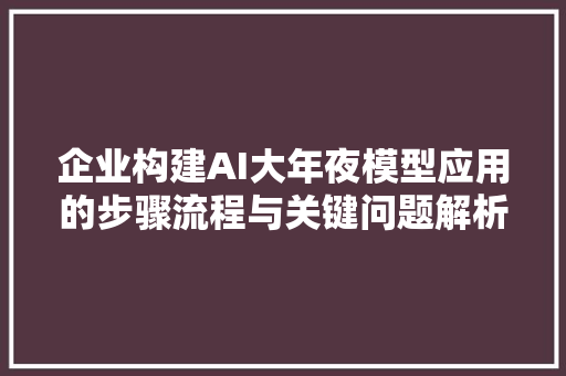 企业构建AI大年夜模型应用的步骤流程与关键问题解析