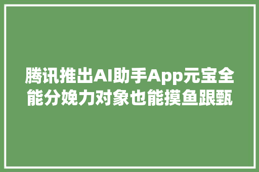 腾讯推出AI助手App元宝全能分娩力对象也能摸鱼跟甄嬛聊天