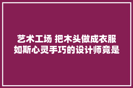 艺术工场 把木头做成衣服如斯心灵手巧的设计师竟是个汉子