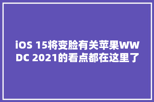 iOS 15将变脸有关苹果WWDC 2021的看点都在这里了