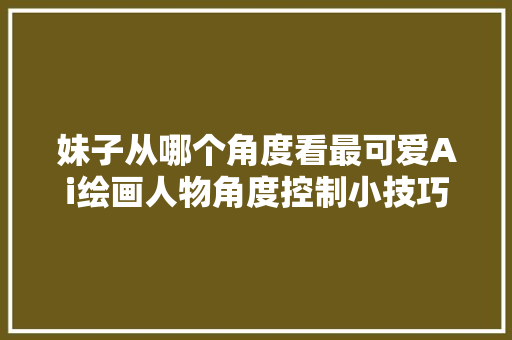 妹子从哪个角度看最可爱Ai绘画人物角度控制小技巧一看就会