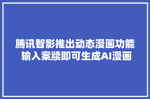 腾讯智影推出动态漫画功能 输入案牍即可生成AI漫画视频