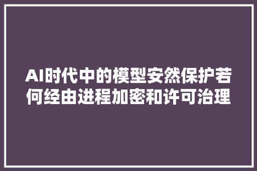 AI时代中的模型安然保护若何经由进程加密和许可治理保障AI模型安然