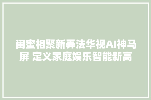 闺蜜相聚新弄法华视AI神马屏 定义家庭娱乐智能新高度