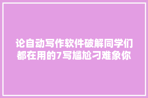 论自动写作软件破解同学们都在用的7写尴尬刁难象你知道