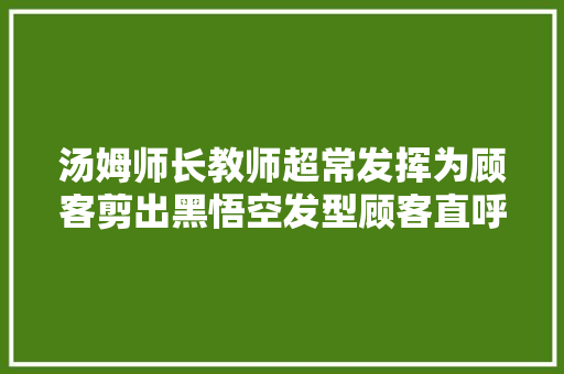 汤姆师长教师超常发挥为顾客剪出黑悟空发型顾客直呼牛掰