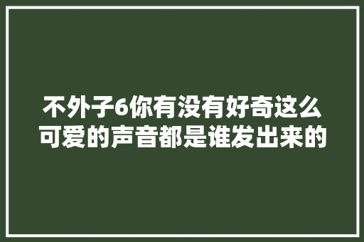 不外子6你有没有好奇这么可爱的声音都是谁发出来的