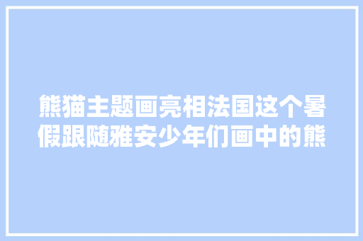 熊猫主题画亮相法国这个暑假跟随雅安少年们画中的熊猫一路畅游雅安