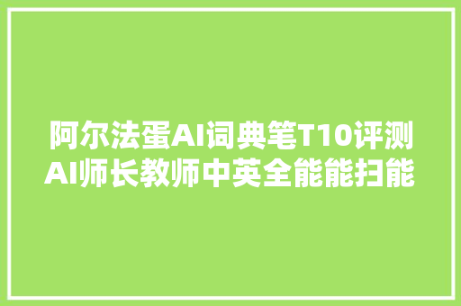 阿尔法蛋AI词典笔T10评测AI师长教师中英全能能扫能教直戳痛点