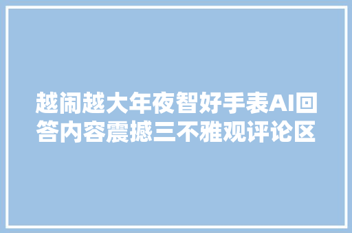 越闹越大年夜智好手表AI回答内容震撼三不雅观评论区炸锅了