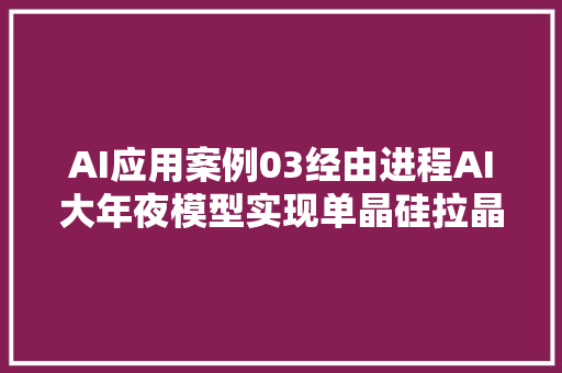 AI应用案例03经由进程AI大年夜模型实现单晶硅拉晶过程的自动化