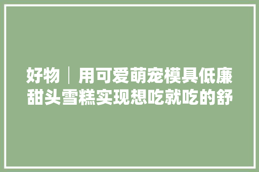 好物│用可爱萌宠模具低廉甜头雪糕实现想吃就吃的舒畅