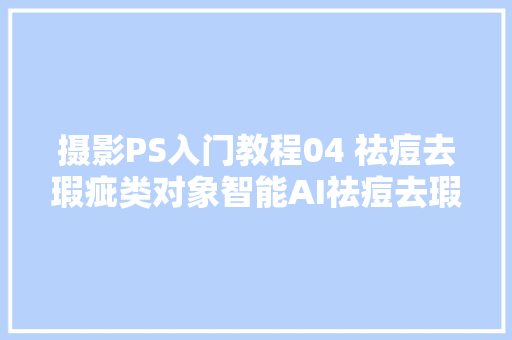 摄影PS入门教程04 祛痘去瑕疵类对象智能AI祛痘去瑕疵