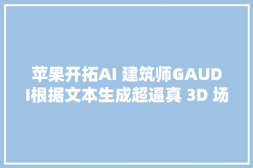 苹果开拓AI 建筑师GAUDI根据文本生成超逼真 3D 场景