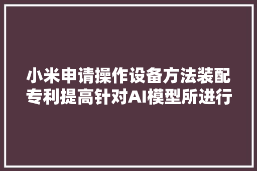 小米申请操作设备方法装配专利提高针对AI模型所进行的操作确定的准确性