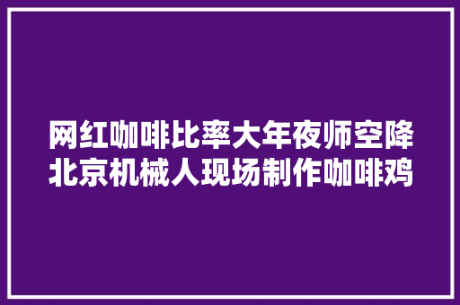 网红咖啡比率大年夜师空降北京机械人现场制作咖啡鸡尾酒引万人围不雅观