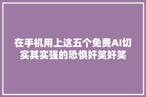 在手机用上这五个免费AI切实其实强的恐惧奸笑奸笑