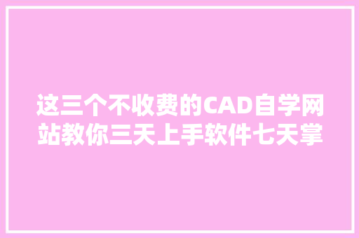 这三个不收费的CAD自学网站教你三天上手软件七天掌握技能