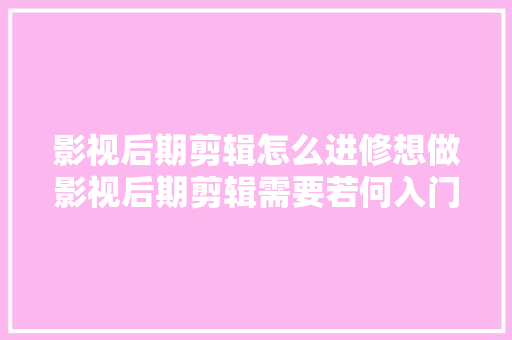 影视后期剪辑怎么进修想做影视后期剪辑需要若何入门