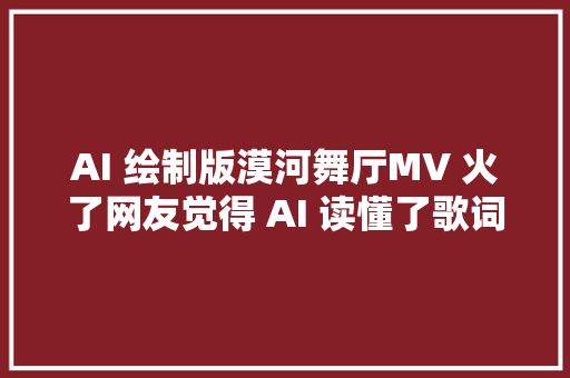 AI 绘制版漠河舞厅MV 火了网友觉得 AI 读懂了歌词